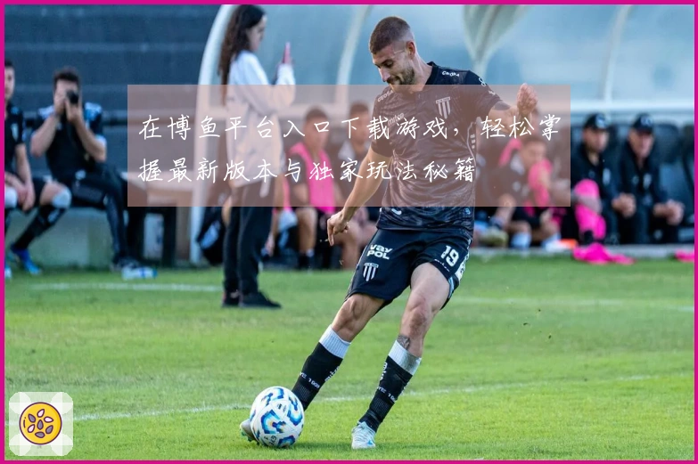 在博鱼平台入口下载游戏，轻松掌握最新版本与独家玩法秘籍