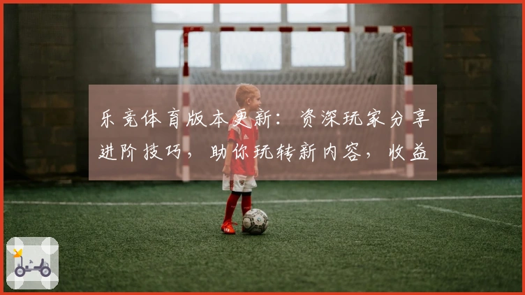 乐竞体育版本更新：资深玩家分享进阶技巧，助你玩转新内容，收益翻倍！
